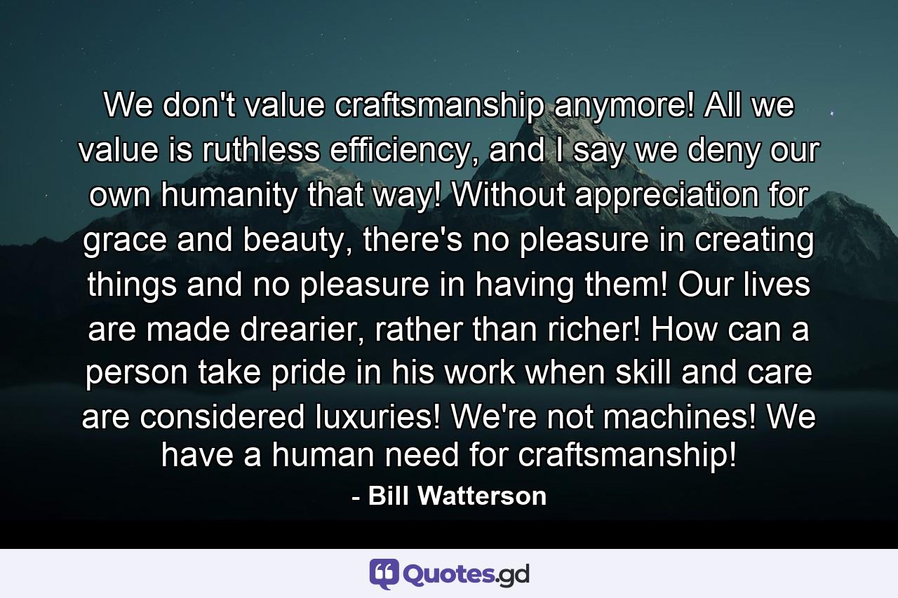 We don't value craftsmanship anymore! All we value is ruthless efficiency, and I say we deny our own humanity that way! Without appreciation for grace and beauty, there's no pleasure in creating things and no pleasure in having them! Our lives are made drearier, rather than richer! How can a person take pride in his work when skill and care are considered luxuries! We're not machines! We have a human need for craftsmanship! - Quote by Bill Watterson