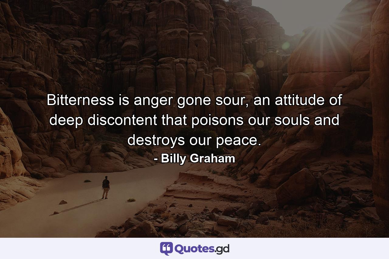 Bitterness is anger gone sour, an attitude of deep discontent that poisons our souls and destroys our peace. - Quote by Billy Graham