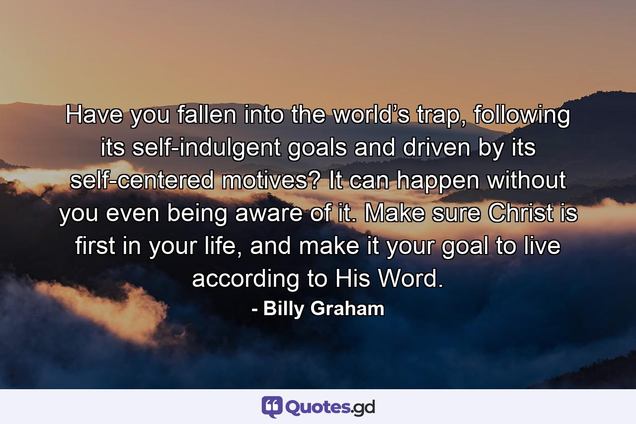 Have you fallen into the world’s trap, following its self-indulgent goals and driven by its self-centered motives? It can happen without you even being aware of it. Make sure Christ is first in your life, and make it your goal to live according to His Word. - Quote by Billy Graham