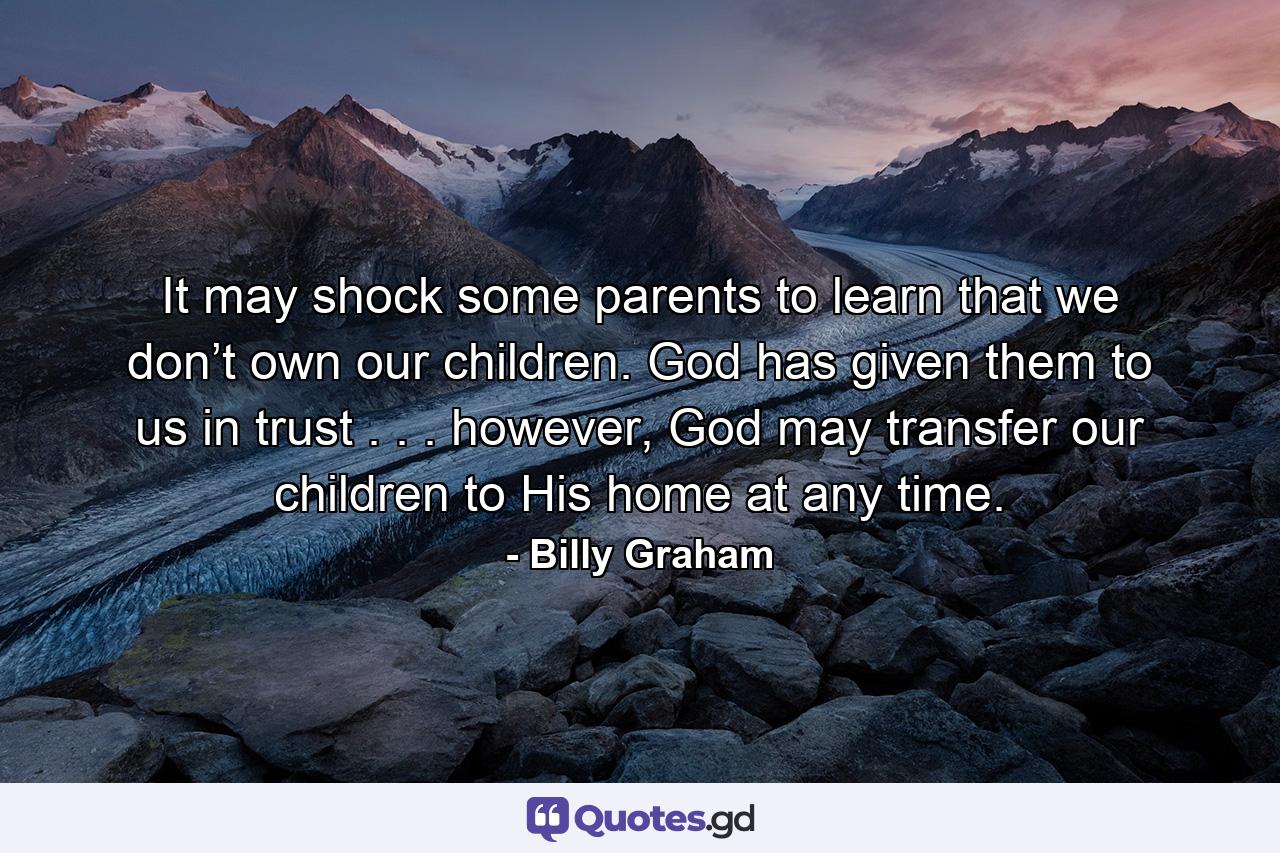 It may shock some parents to learn that we don’t own our children. God has given them to us in trust . . . however, God may transfer our children to His home at any time. - Quote by Billy Graham