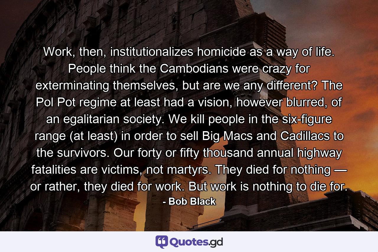 Work, then, institutionalizes homicide as a way of life. People think the Cambodians were crazy for exterminating themselves, but are we any different? The Pol Pot regime at least had a vision, however blurred, of an egalitarian society. We kill people in the six-figure range (at least) in order to sell Big Macs and Cadillacs to the survivors. Our forty or fifty thousand annual highway fatalities are victims, not martyrs. They died for nothing — or rather, they died for work. But work is nothing to die for. - Quote by Bob Black