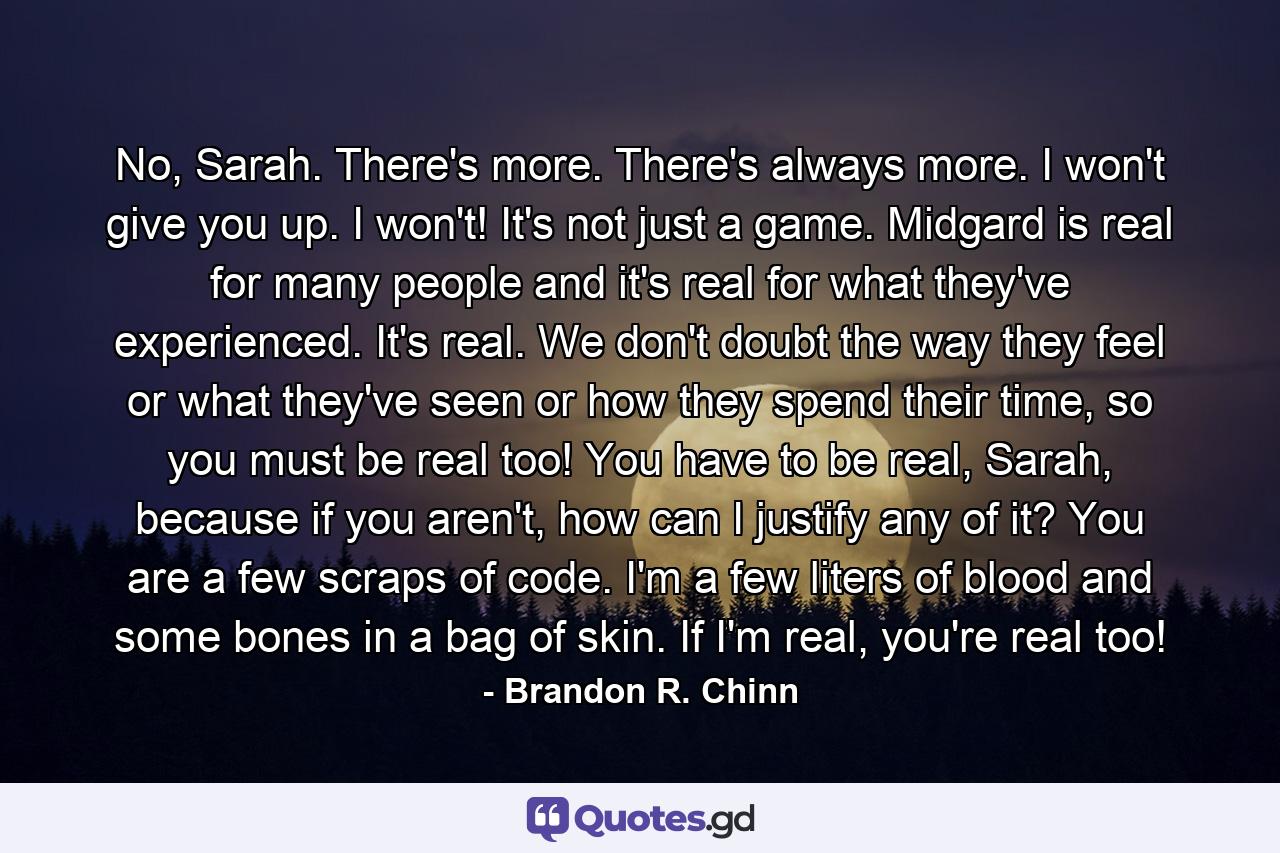 No, Sarah. There's more. There's always more. I won't give you up. I won't! It's not just a game. Midgard is real for many people and it's real for what they've experienced. It's real. We don't doubt the way they feel or what they've seen or how they spend their time, so you must be real too! You have to be real, Sarah, because if you aren't, how can I justify any of it? You are a few scraps of code. I'm a few liters of blood and some bones in a bag of skin. If I'm real, you're real too! - Quote by Brandon R. Chinn