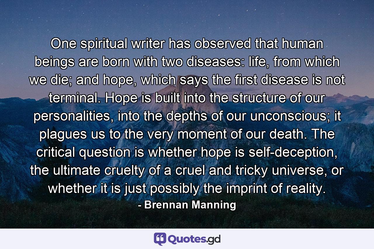 One spiritual writer has observed that human beings are born with two diseases: life, from which we die; and hope, which says the first disease is not terminal. Hope is built into the structure of our personalities, into the depths of our unconscious; it plagues us to the very moment of our death. The critical question is whether hope is self-deception, the ultimate cruelty of a cruel and tricky universe, or whether it is just possibly the imprint of reality. - Quote by Brennan Manning