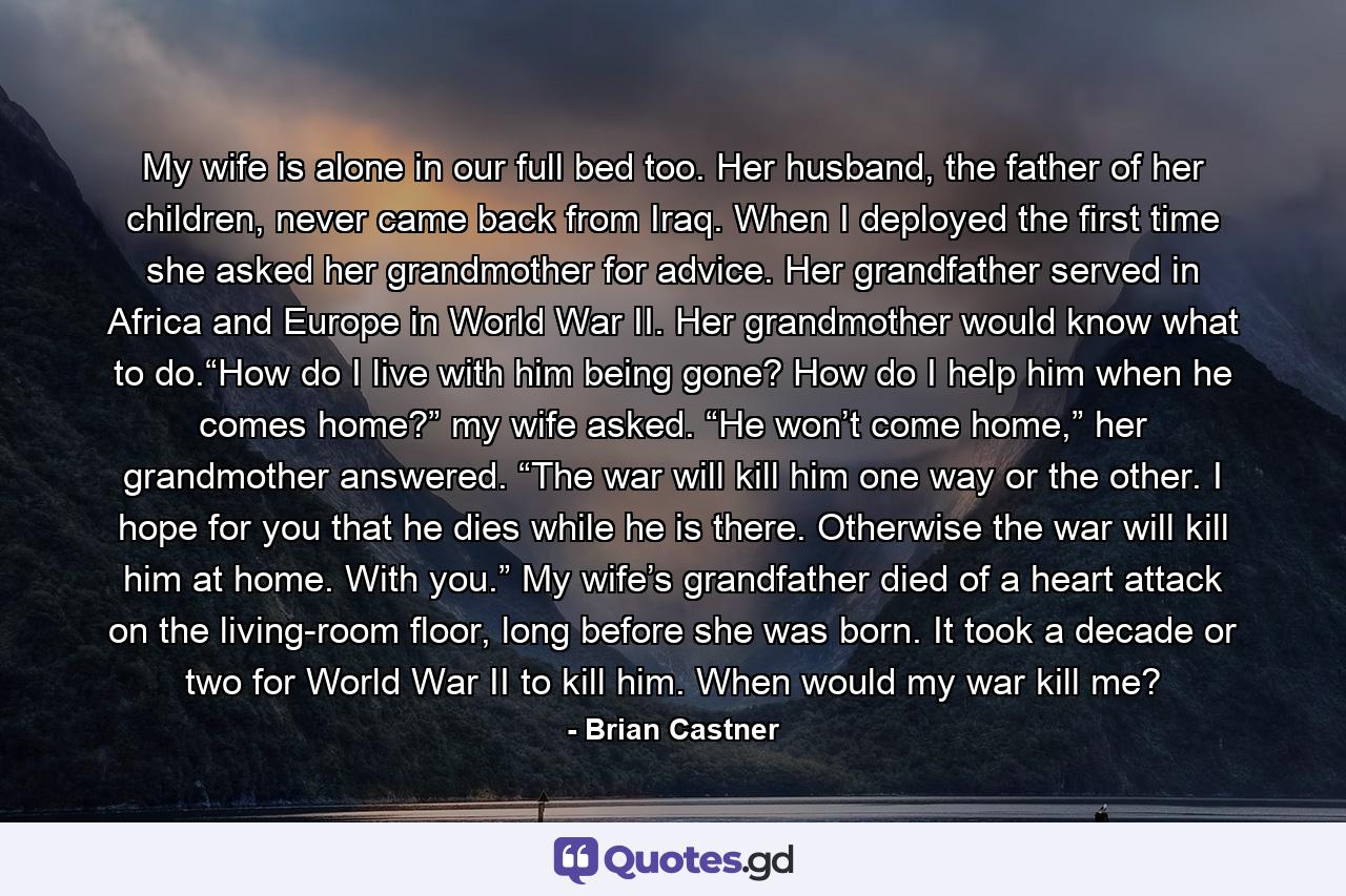 My wife is alone in our full bed too. Her husband, the father of her children, never came back from Iraq. When I deployed the first time she asked her grandmother for advice. Her grandfather served in Africa and Europe in World War II. Her grandmother would know what to do.“How do I live with him being gone? How do I help him when he comes home?” my wife asked. “He won’t come home,” her grandmother answered. “The war will kill him one way or the other. I hope for you that he dies while he is there. Otherwise the war will kill him at home. With you.” My wife’s grandfather died of a heart attack on the living-room floor, long before she was born. It took a decade or two for World War II to kill him. When would my war kill me? - Quote by Brian Castner