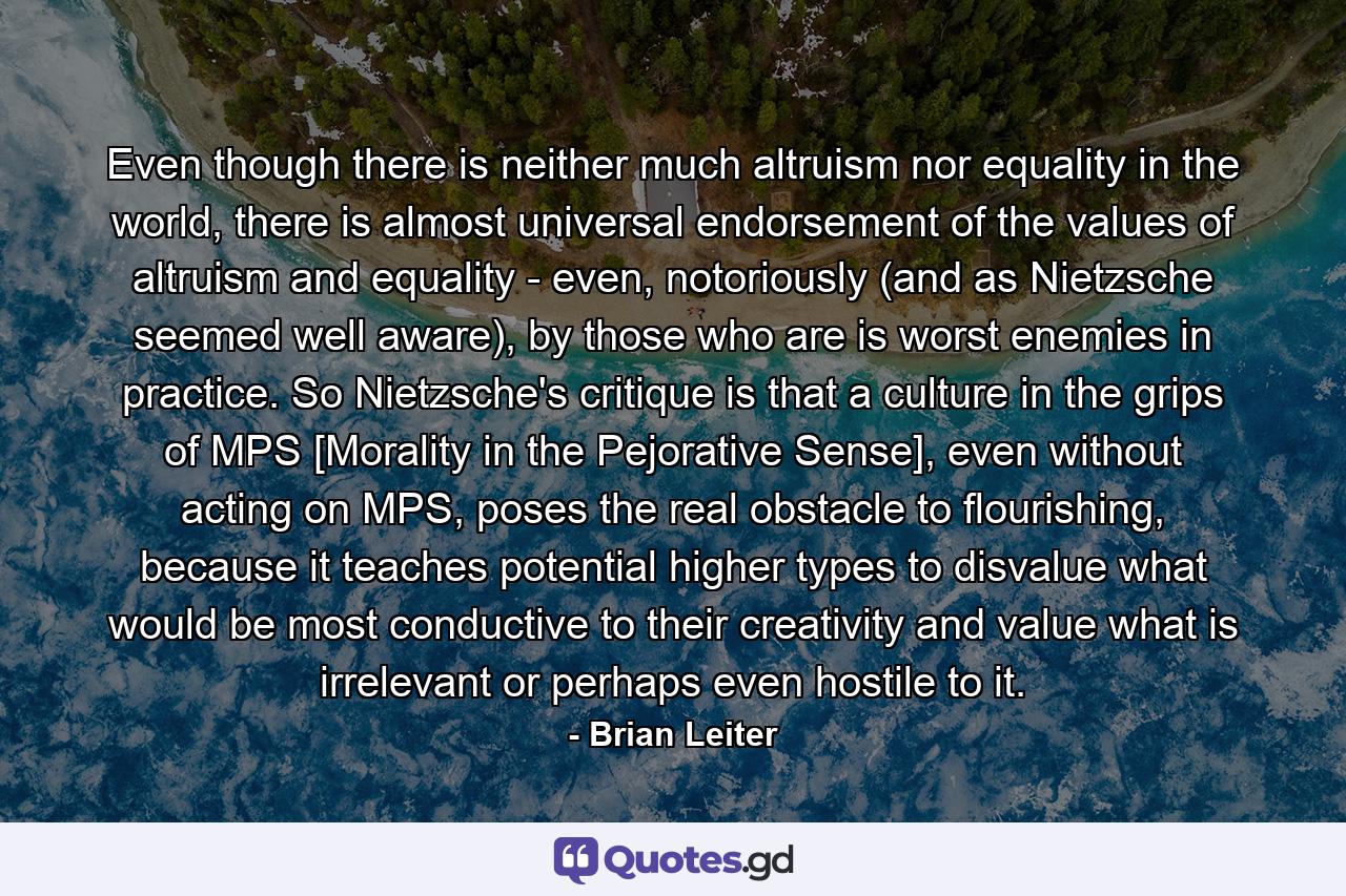 Even though there is neither much altruism nor equality in the world, there is almost universal endorsement of the values of altruism and equality - even, notoriously (and as Nietzsche seemed well aware), by those who are is worst enemies in practice. So Nietzsche's critique is that a culture in the grips of MPS [Morality in the Pejorative Sense], even without acting on MPS, poses the real obstacle to flourishing, because it teaches potential higher types to disvalue what would be most conductive to their creativity and value what is irrelevant or perhaps even hostile to it. - Quote by Brian Leiter