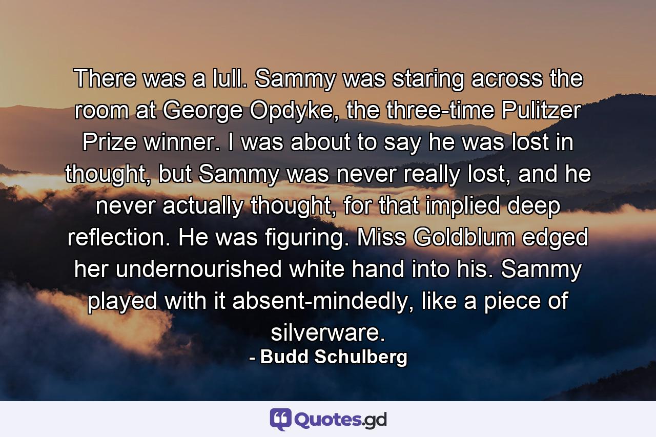 There was a lull. Sammy was staring across the room at George Opdyke, the three-time Pulitzer Prize winner. I was about to say he was lost in thought, but Sammy was never really lost, and he never actually thought, for that implied deep reflection. He was figuring. Miss Goldblum edged her undernourished white hand into his. Sammy played with it absent-mindedly, like a piece of silverware. - Quote by Budd Schulberg