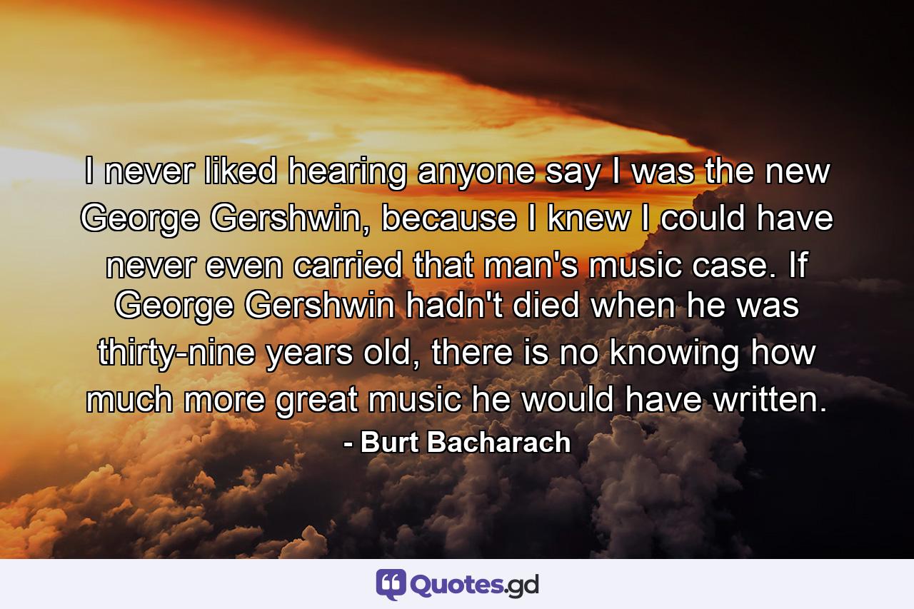 I never liked hearing anyone say I was the new George Gershwin, because I knew I could have never even carried that man's music case. If George Gershwin hadn't died when he was thirty-nine years old, there is no knowing how much more great music he would have written. - Quote by Burt Bacharach