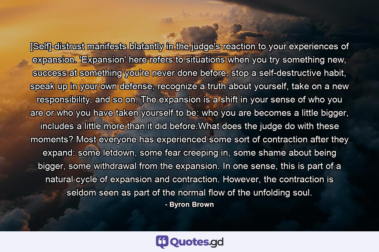 [Self]-distrust manifests blatantly in the judge's reaction to your experiences of expansion. 'Expansion' here refers to situations when you try something new, success at something you're never done before, stop a self-destructive habit, speak up in your own defense, recognize a truth about yourself, take on a new responsibility, and so on. The expansion is a shift in your sense of who you are or who you have taken yourself to be: who you are becomes a little bigger, includes a little more than it did before.What does the judge do with these moments? Most everyone has experienced some sort of contraction after they expand: some letdown, some fear creeping in, some shame about being bigger, some withdrawal from the expansion. In one sense, this is part of a natural cycle of expansion and contraction. However, the contraction is seldom seen as part of the normal flow of the unfolding soul. - Quote by Byron Brown