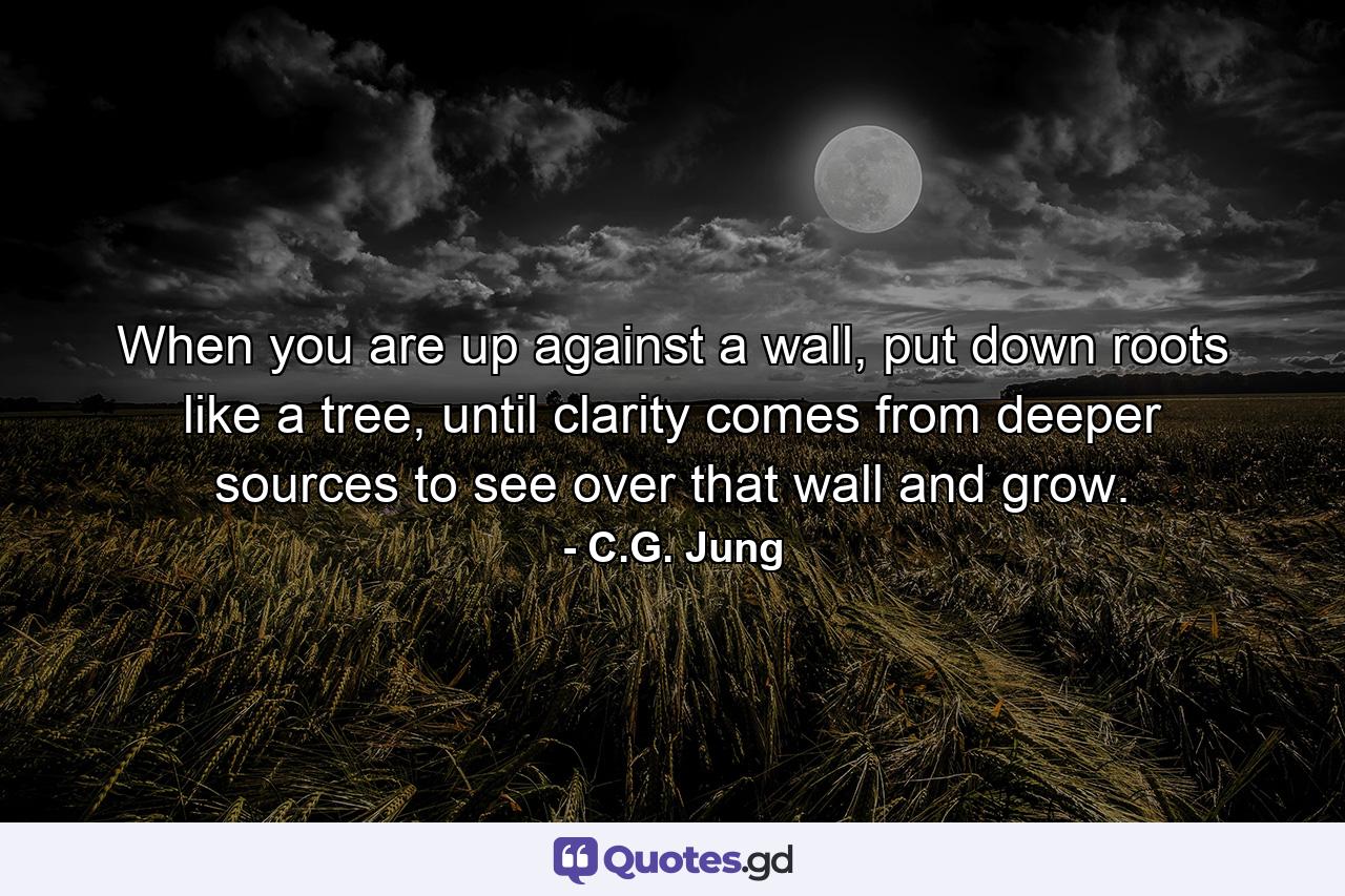 When you are up against a wall, put down roots like a tree, until clarity comes from deeper sources to see over that wall and grow. - Quote by C.G. Jung