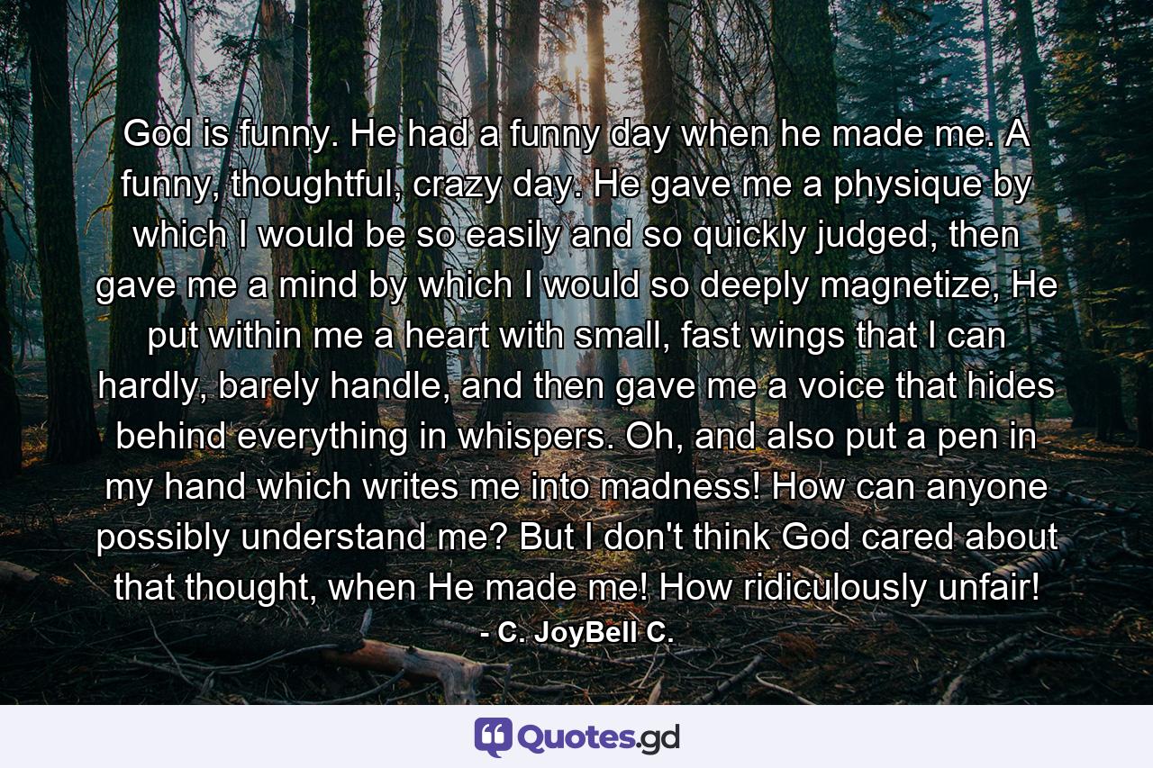 God is funny. He had a funny day when he made me. A funny, thoughtful, crazy day. He gave me a physique by which I would be so easily and so quickly judged, then gave me a mind by which I would so deeply magnetize, He put within me a heart with small, fast wings that I can hardly, barely handle, and then gave me a voice that hides behind everything in whispers. Oh, and also put a pen in my hand which writes me into madness! How can anyone possibly understand me? But I don't think God cared about that thought, when He made me! How ridiculously unfair! - Quote by C. JoyBell C.