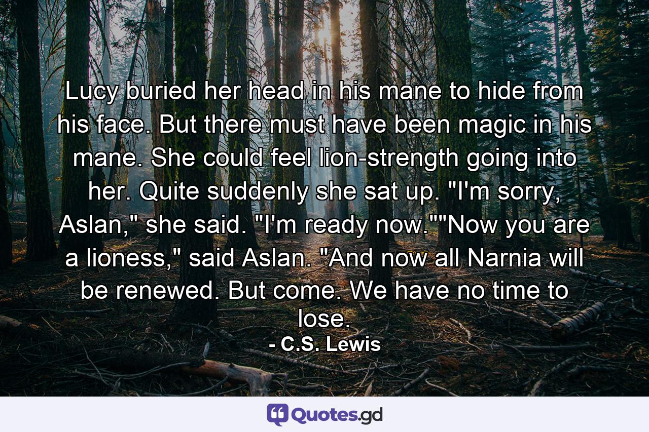 Lucy buried her head in his mane to hide from his face. But there must have been magic in his mane. She could feel lion-strength going into her. Quite suddenly she sat up. 