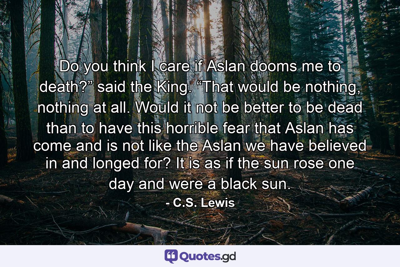 Do you think I care if Aslan dooms me to death?” said the King. “That would be nothing, nothing at all. Would it not be better to be dead than to have this horrible fear that Aslan has come and is not like the Aslan we have believed in and longed for? It is as if the sun rose one day and were a black sun. - Quote by C.S. Lewis