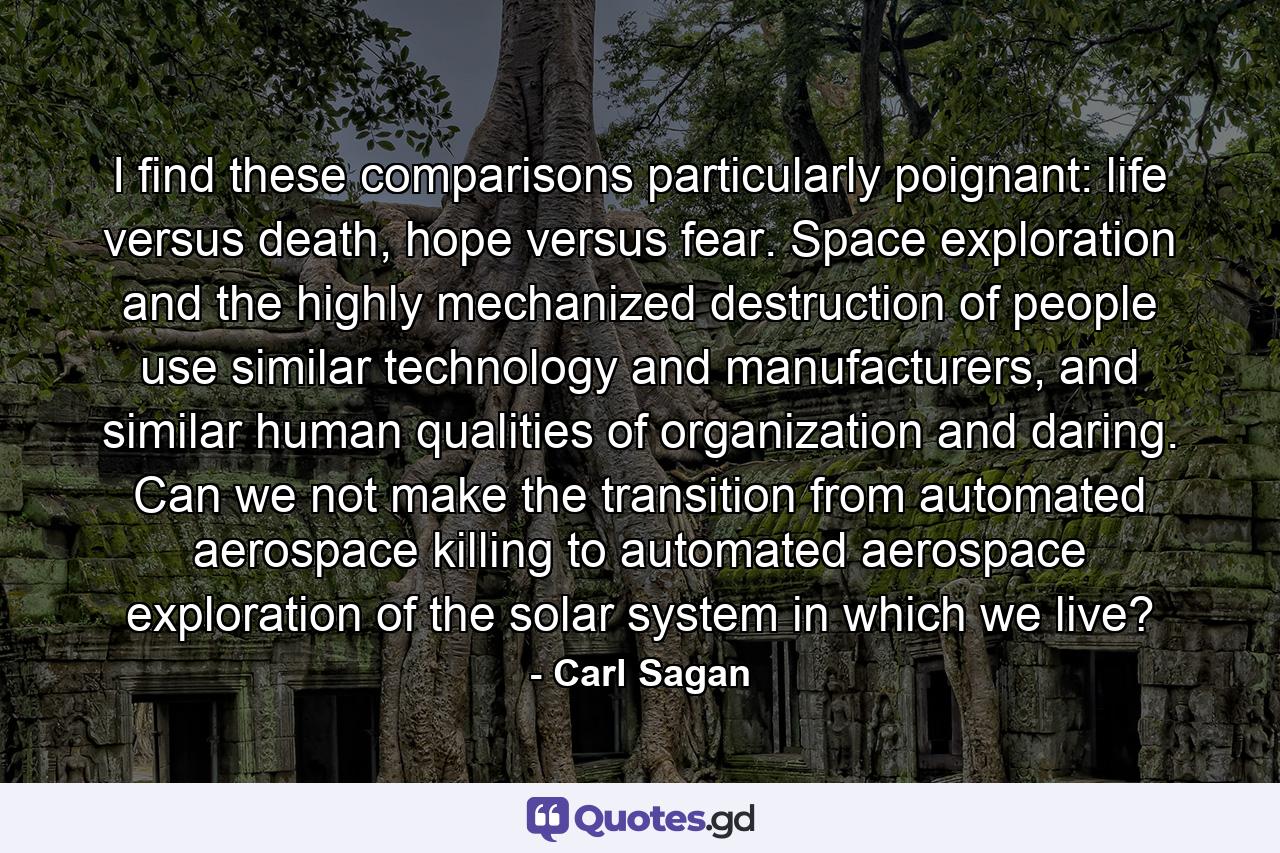 I find these comparisons particularly poignant: life versus death, hope versus fear. Space exploration and the highly mechanized destruction of people use similar technology and manufacturers, and similar human qualities of organization and daring. Can we not make the transition from automated aerospace killing to automated aerospace exploration of the solar system in which we live? - Quote by Carl Sagan