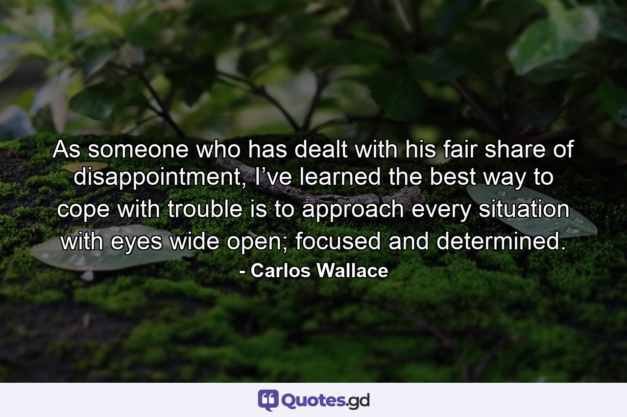 As someone who has dealt with his fair share of disappointment, I’ve learned the best way to cope with trouble is to approach every situation with eyes wide open; focused and determined. - Quote by Carlos Wallace