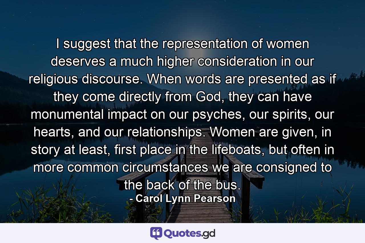 I suggest that the representation of women deserves a much higher consideration in our religious discourse. When words are presented as if they come directly from God, they can have monumental impact on our psyches, our spirits, our hearts, and our relationships. Women are given, in story at least, first place in the lifeboats, but often in more common circumstances we are consigned to the back of the bus. - Quote by Carol Lynn Pearson