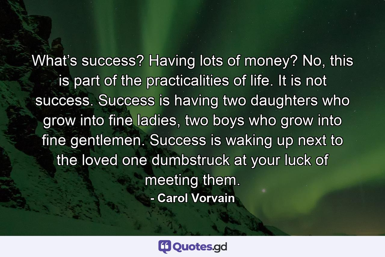 What’s success? Having lots of money? No, this is part of the practicalities of life. It is not success. Success is having two daughters who grow into fine ladies, two boys who grow into fine gentlemen. Success is waking up next to the loved one dumbstruck at your luck of meeting them. - Quote by Carol Vorvain