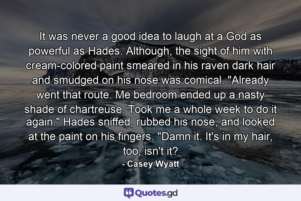 It was never a good idea to laugh at a God as powerful as Hades. Although, the sight of him with cream-colored paint smeared in his raven dark hair and smudged on his nose was comical. 