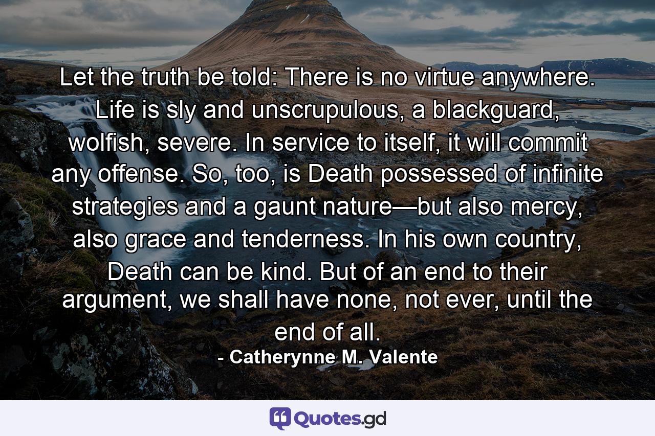 Let the truth be told: There is no virtue anywhere. Life is sly and unscrupulous, a blackguard, wolfish, severe. In service to itself, it will commit any offense. So, too, is Death possessed of infinite strategies and a gaunt nature—but also mercy, also grace and tenderness. In his own country, Death can be kind. But of an end to their argument, we shall have none, not ever, until the end of all. - Quote by Catherynne M. Valente