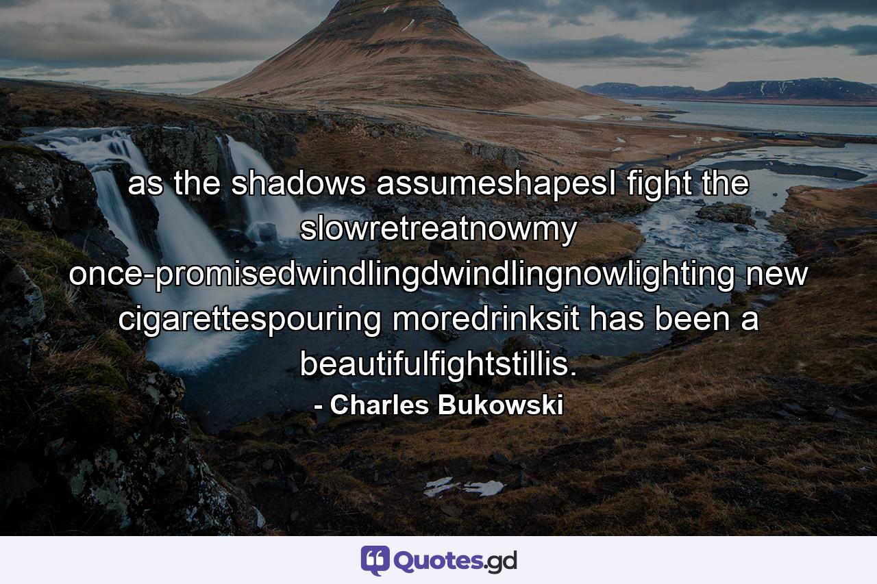 as the shadows assumeshapesI fight the slowretreatnowmy once-promisedwindlingdwindlingnowlighting new cigarettespouring moredrinksit has been a beautifulfightstillis. - Quote by Charles Bukowski