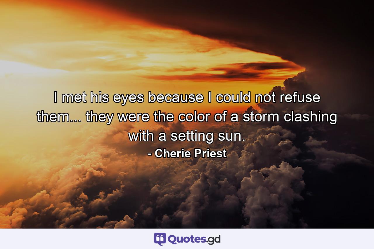 I met his eyes because I could not refuse them... they were the color of a storm clashing with a setting sun. - Quote by Cherie Priest