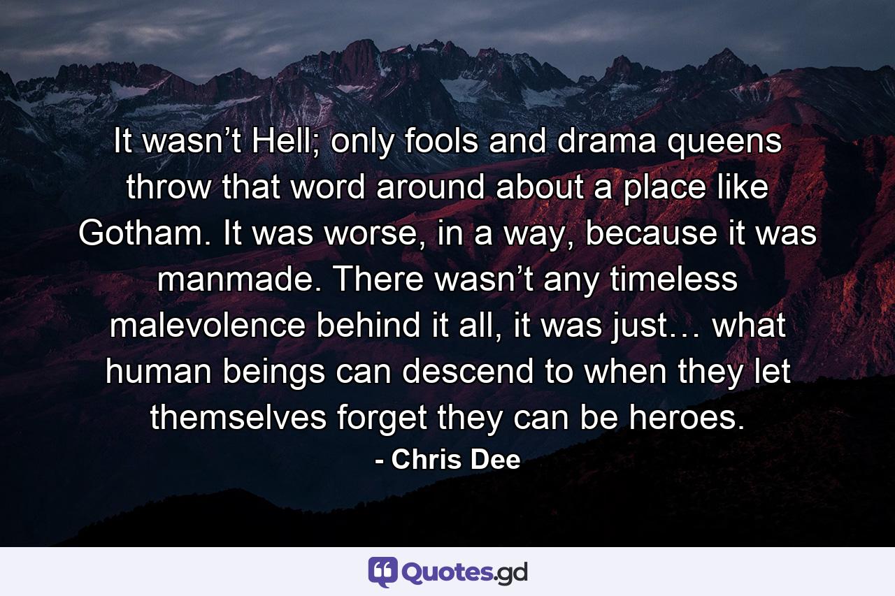 It wasn’t Hell; only fools and drama queens throw that word around about a place like Gotham. It was worse, in a way, because it was manmade. There wasn’t any timeless malevolence behind it all, it was just… what human beings can descend to when they let themselves forget they can be heroes. - Quote by Chris Dee