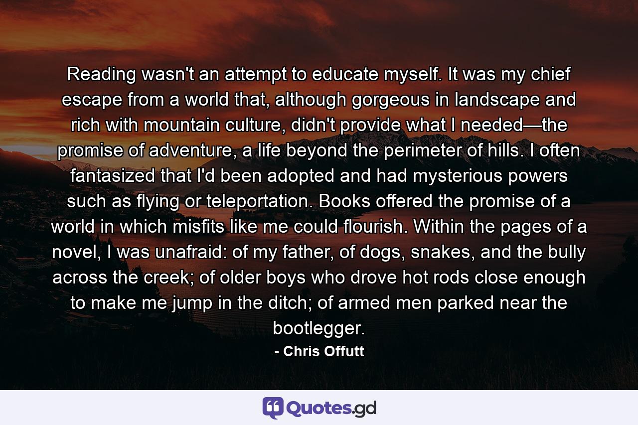 Reading wasn't an attempt to educate myself. It was my chief escape from a world that, although gorgeous in landscape and rich with mountain culture, didn't provide what I needed—the promise of adventure, a life beyond the perimeter of hills. I often fantasized that I'd been adopted and had mysterious powers such as flying or teleportation. Books offered the promise of a world in which misfits like me could flourish. Within the pages of a novel, I was unafraid: of my father, of dogs, snakes, and the bully across the creek; of older boys who drove hot rods close enough to make me jump in the ditch; of armed men parked near the bootlegger. - Quote by Chris Offutt