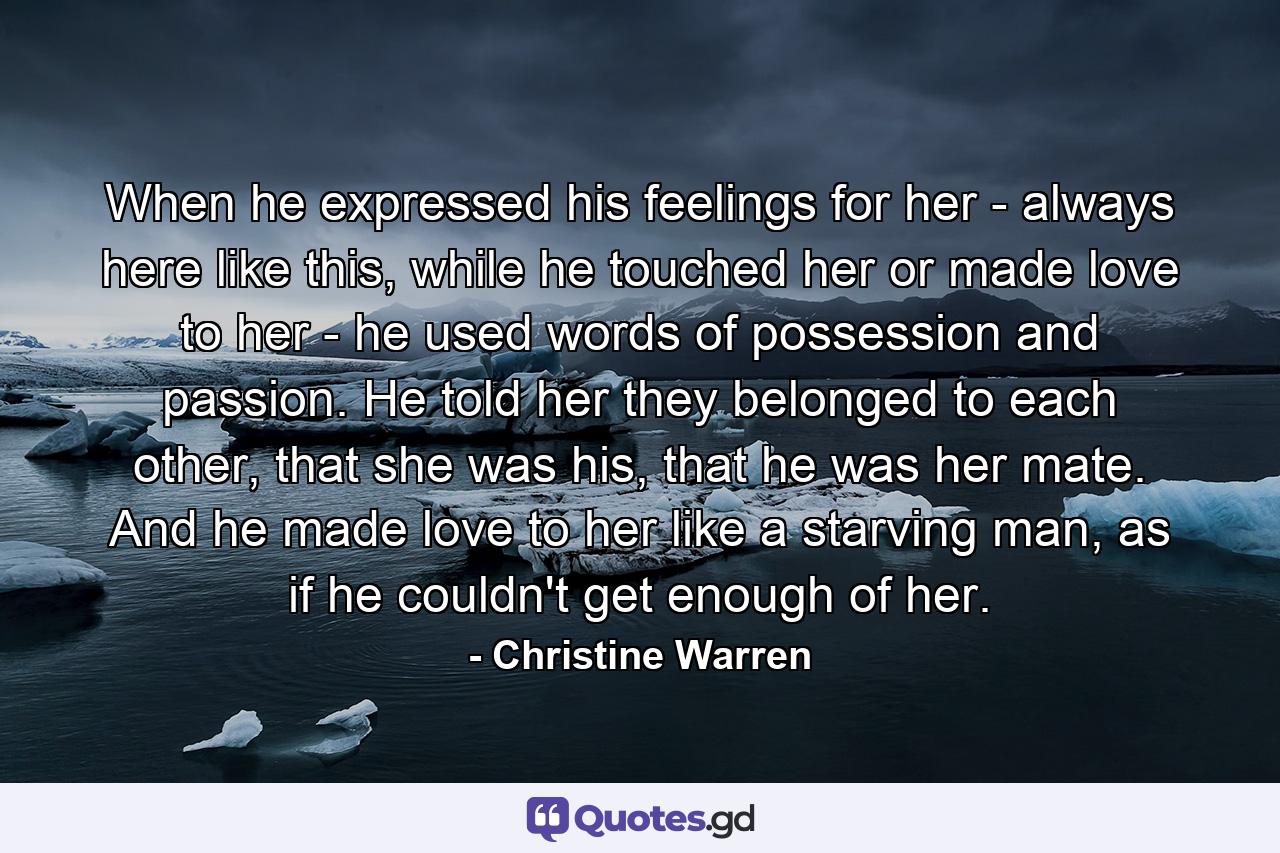 When he expressed his feelings for her - always here like this, while he touched her or made love to her - he used words of possession and passion. He told her they belonged to each other, that she was his, that he was her mate. And he made love to her like a starving man, as if he couldn't get enough of her. - Quote by Christine Warren