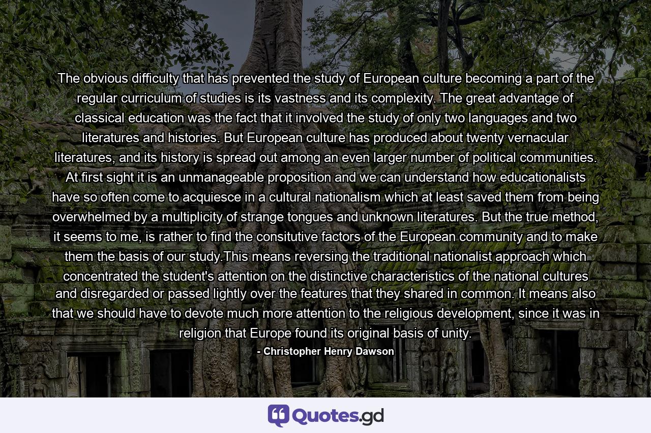 The obvious difficulty that has prevented the study of European culture becoming a part of the regular curriculum of studies is its vastness and its complexity. The great advantage of classical education was the fact that it involved the study of only two languages and two literatures and histories. But European culture has produced about twenty vernacular literatures, and its history is spread out among an even larger number of political communities. At first sight it is an unmanageable proposition and we can understand how educationalists have so often come to acquiesce in a cultural nationalism which at least saved them from being overwhelmed by a multiplicity of strange tongues and unknown literatures. But the true method, it seems to me, is rather to find the consitutive factors of the European community and to make them the basis of our study.This means reversing the traditional nationalist approach which concentrated the student's attention on the distinctive characteristics of the national cultures and disregarded or passed lightly over the features that they shared in common. It means also that we should have to devote much more attention to the religious development, since it was in religion that Europe found its original basis of unity. - Quote by Christopher Henry Dawson