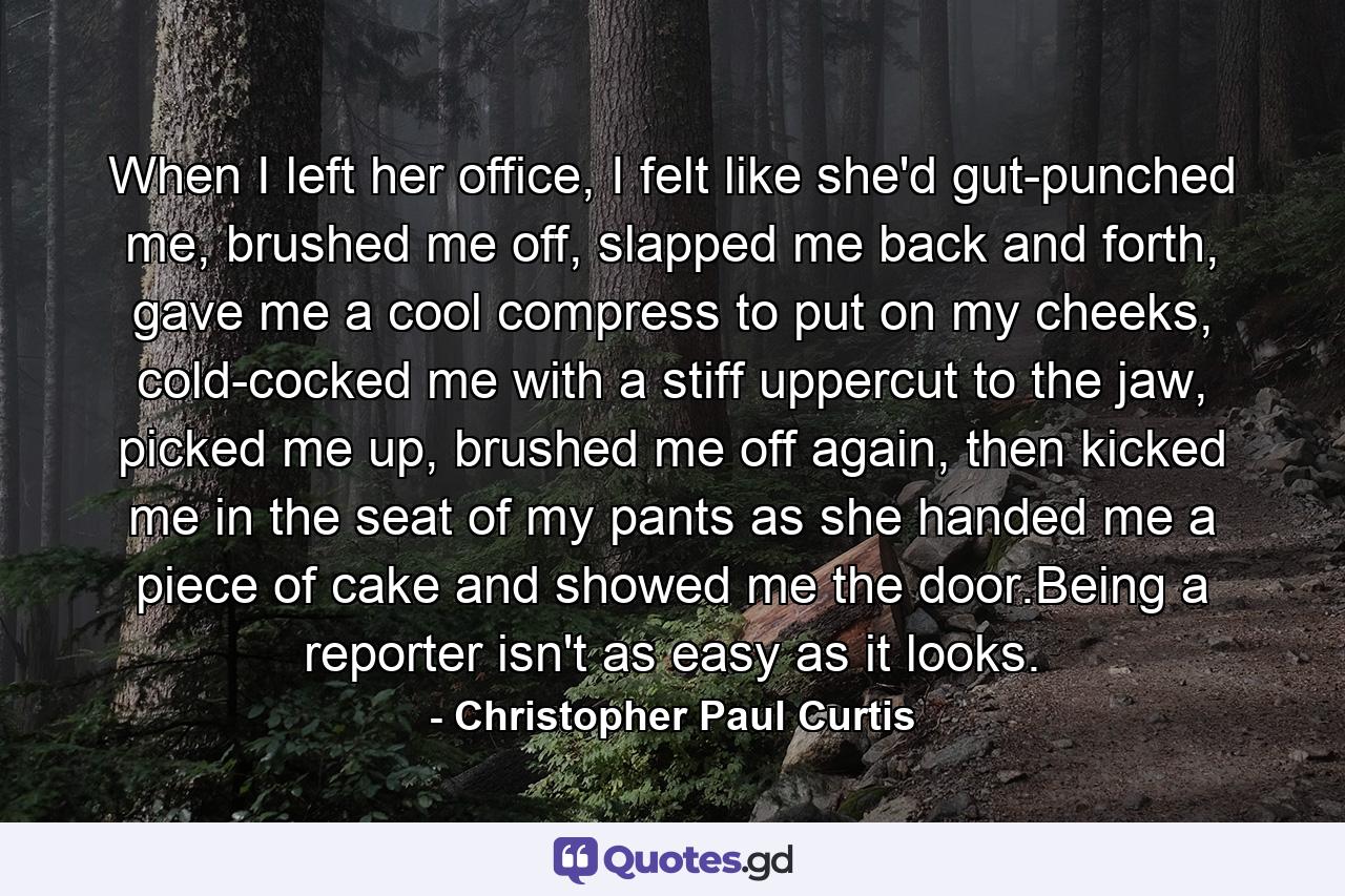 When I left her office, I felt like she'd gut-punched me, brushed me off, slapped me back and forth, gave me a cool compress to put on my cheeks, cold-cocked me with a stiff uppercut to the jaw, picked me up, brushed me off again, then kicked me in the seat of my pants as she handed me a piece of cake and showed me the door.Being a reporter isn't as easy as it looks. - Quote by Christopher Paul Curtis