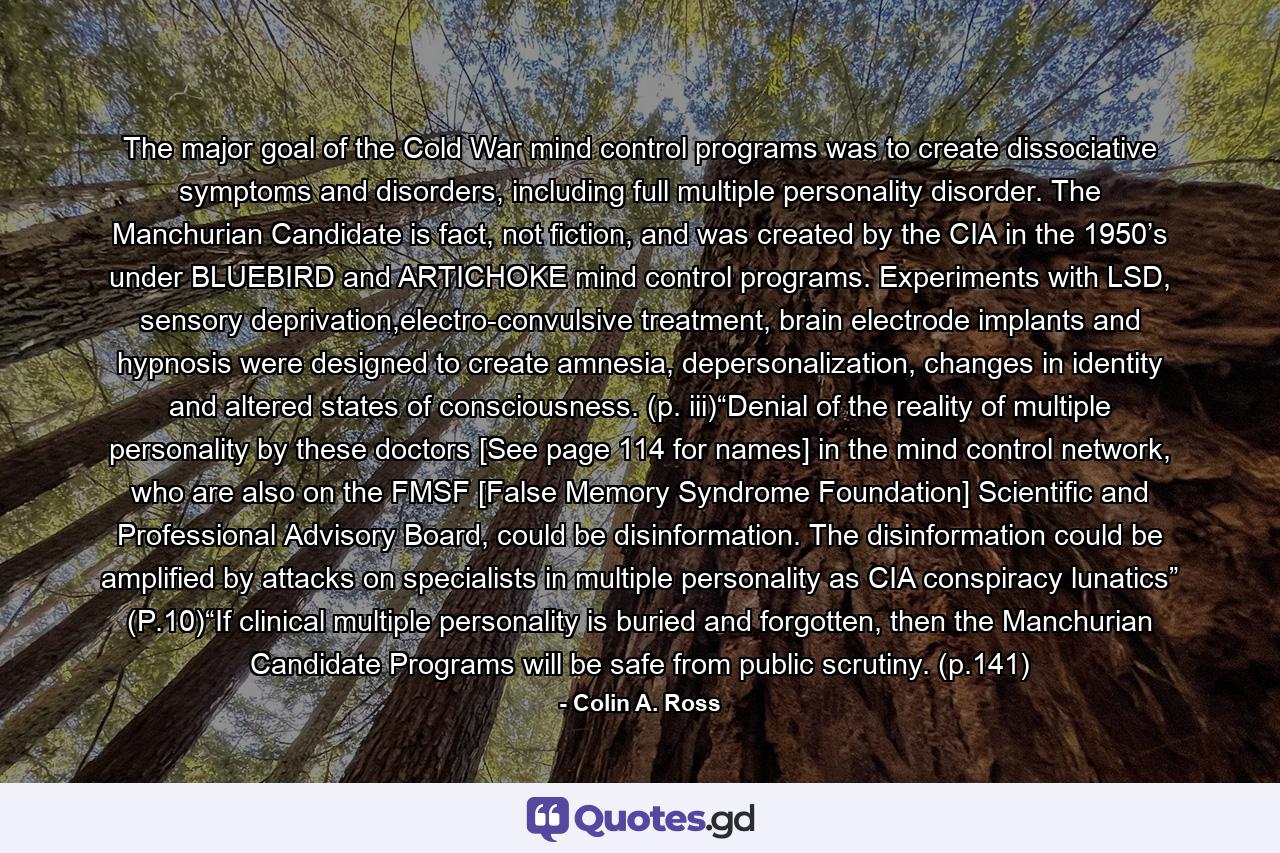 The major goal of the Cold War mind control programs was to create dissociative symptoms and disorders, including full multiple personality disorder. The Manchurian Candidate is fact, not fiction, and was created by the CIA in the 1950’s under BLUEBIRD and ARTICHOKE mind control programs. Experiments with LSD, sensory deprivation,electro-convulsive treatment, brain electrode implants and hypnosis were designed to create amnesia, depersonalization, changes in identity and altered states of consciousness. (p. iii)“Denial of the reality of multiple personality by these doctors [See page 114 for names] in the mind control network, who are also on the FMSF [False Memory Syndrome Foundation] Scientific and Professional Advisory Board, could be disinformation. The disinformation could be amplified by attacks on specialists in multiple personality as CIA conspiracy lunatics” (P.10)“If clinical multiple personality is buried and forgotten, then the Manchurian Candidate Programs will be safe from public scrutiny. (p.141) - Quote by Colin A. Ross