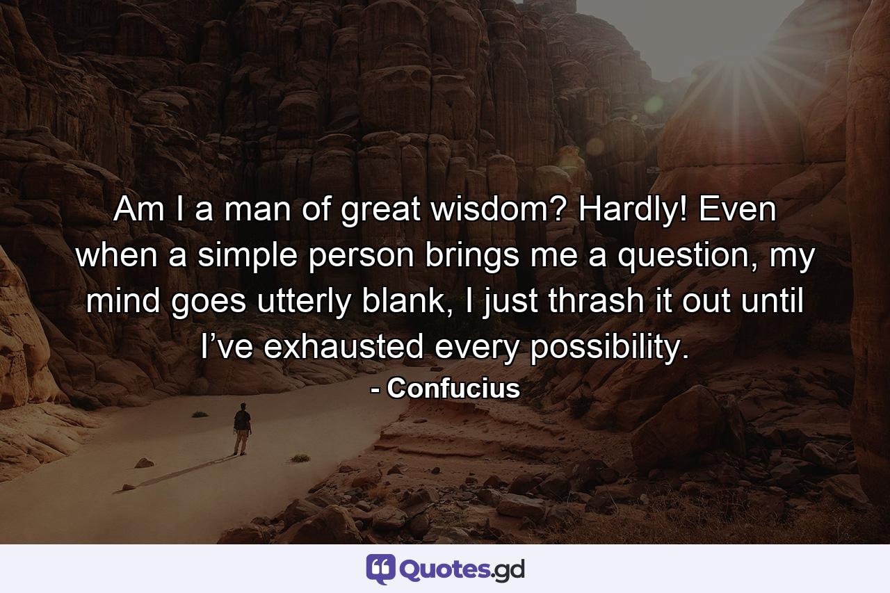 Am I a man of great wisdom? Hardly! Even when a simple person brings me a question, my mind goes utterly blank, I just thrash it out until I’ve exhausted every possibility. - Quote by Confucius