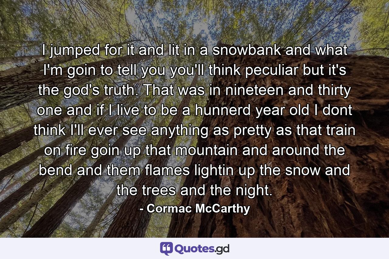 I jumped for it and lit in a snowbank and what I'm goin to tell you you'll think peculiar but it's the god's truth. That was in nineteen and thirty one and if I live to be a hunnerd year old I dont think I'll ever see anything as pretty as that train on fire goin up that mountain and around the bend and them flames lightin up the snow and the trees and the night. - Quote by Cormac McCarthy