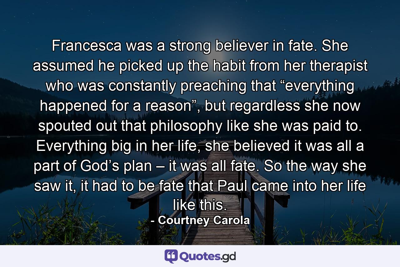 Francesca was a strong believer in fate. She assumed he picked up the habit from her therapist who was constantly preaching that “everything happened for a reason”, but regardless she now spouted out that philosophy like she was paid to. Everything big in her life, she believed it was all a part of God’s plan – it was all fate. So the way she saw it, it had to be fate that Paul came into her life like this. - Quote by Courtney Carola