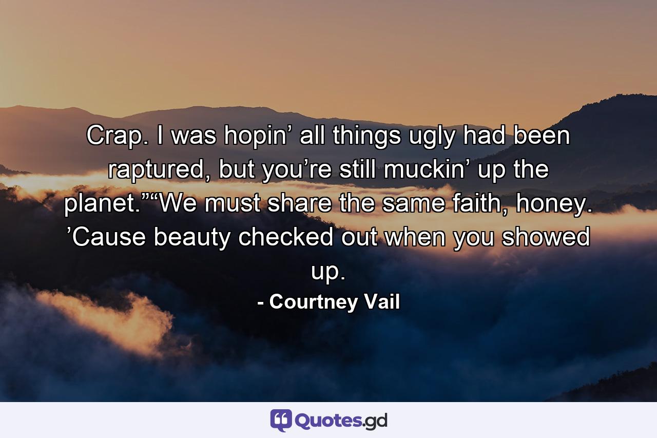 Crap. I was hopin’ all things ugly had been raptured, but you’re still muckin’ up the planet.”“We must share the same faith, honey. ’Cause beauty checked out when you showed up. - Quote by Courtney Vail