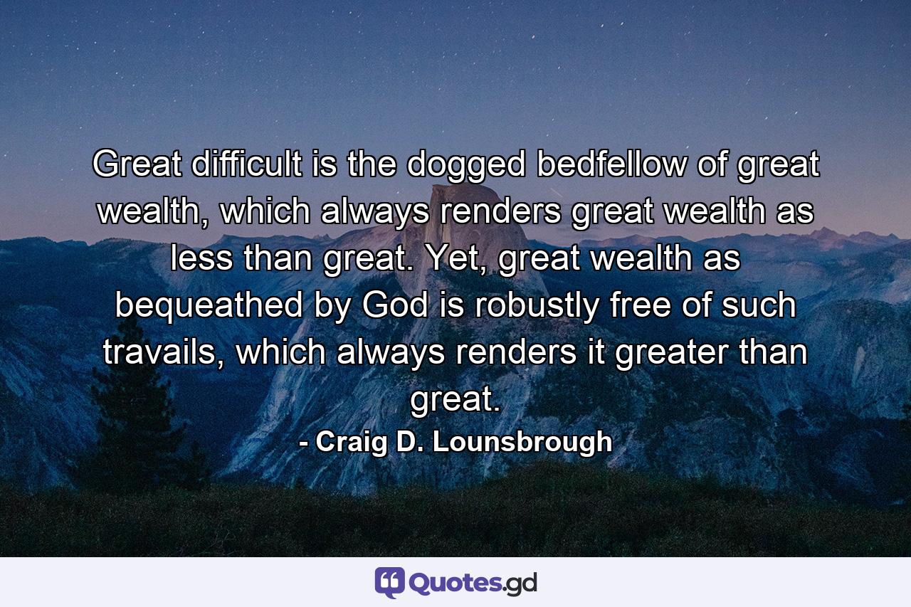 Great difficult is the dogged bedfellow of great wealth, which always renders great wealth as less than great. Yet, great wealth as bequeathed by God is robustly free of such travails, which always renders it greater than great. - Quote by Craig D. Lounsbrough