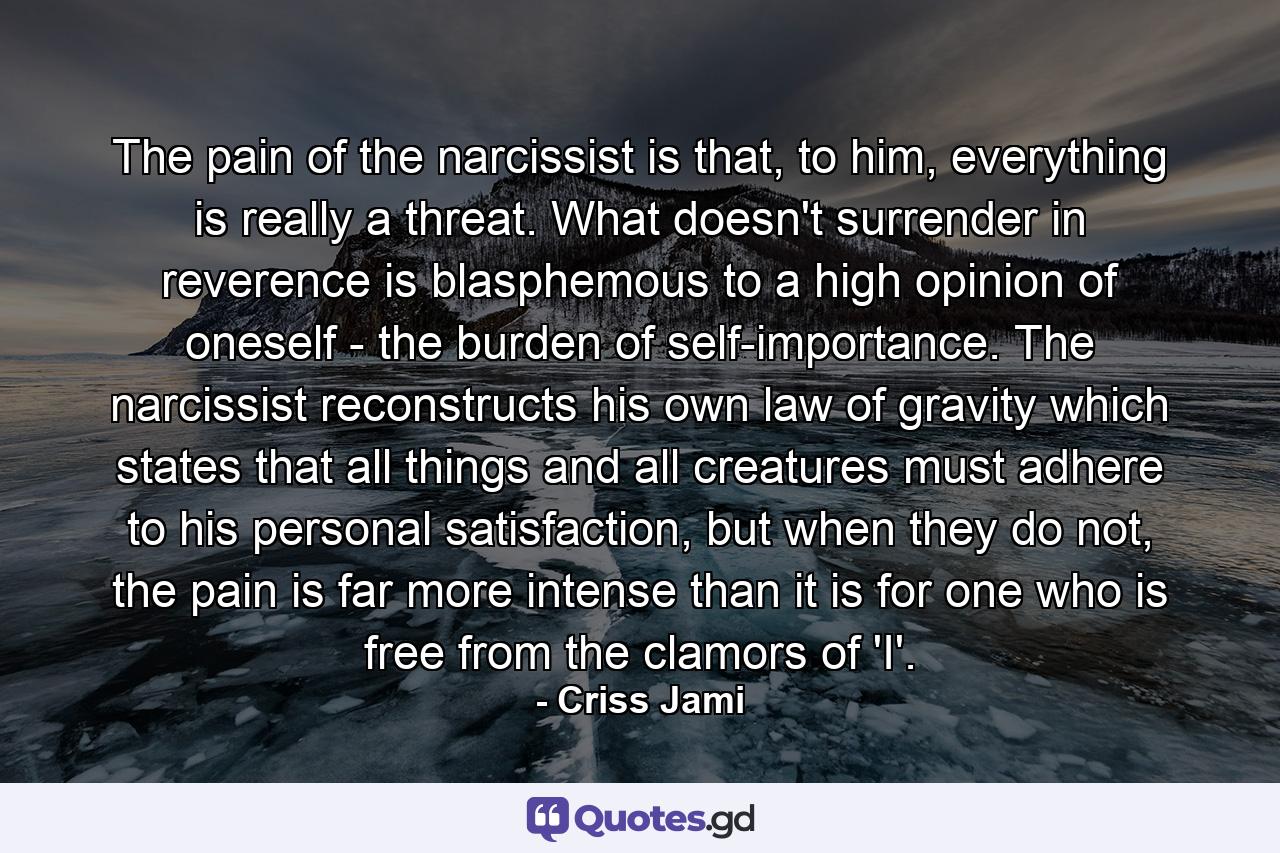 The pain of the narcissist is that, to him, everything is really a threat. What doesn't surrender in reverence is blasphemous to a high opinion of oneself - the burden of self-importance. The narcissist reconstructs his own law of gravity which states that all things and all creatures must adhere to his personal satisfaction, but when they do not, the pain is far more intense than it is for one who is free from the clamors of 'I'. - Quote by Criss Jami