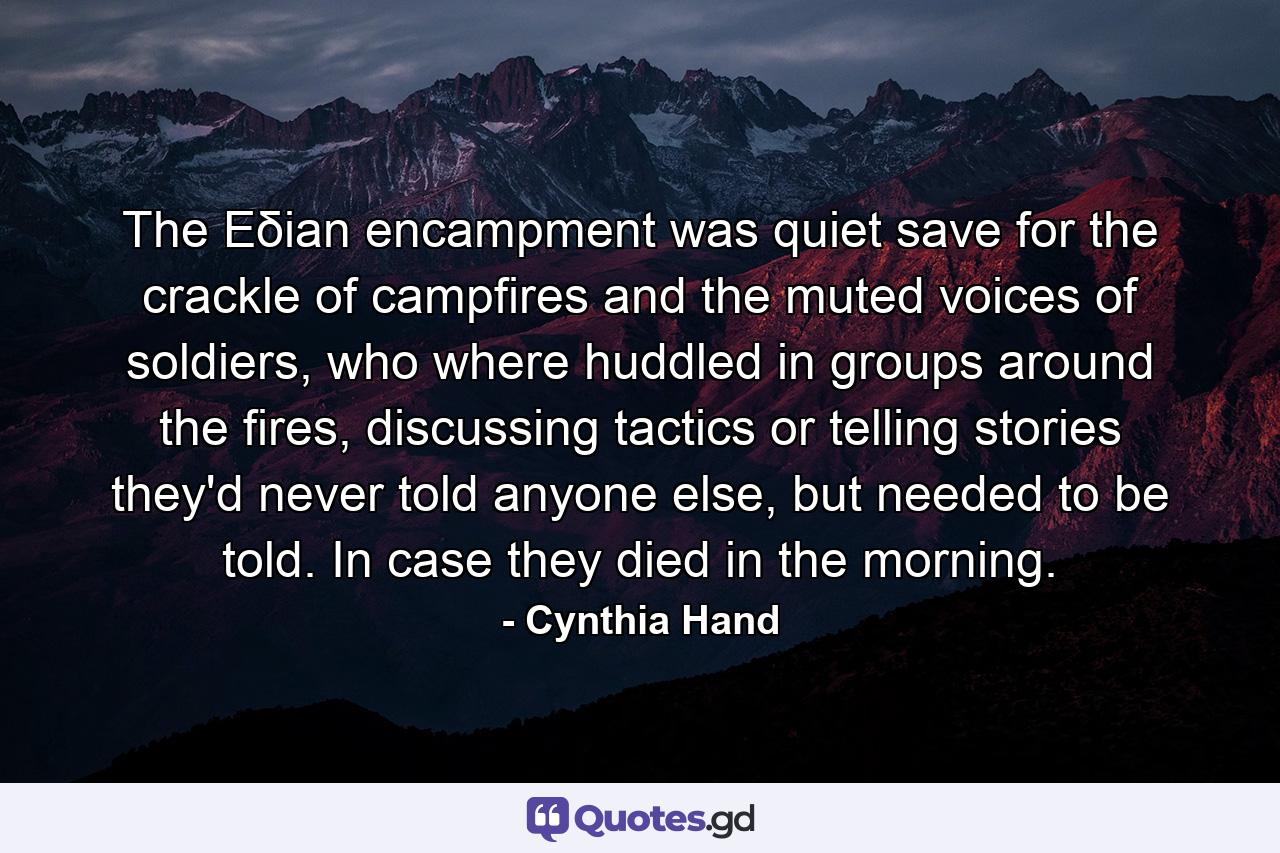 The Eδian encampment was quiet save for the crackle of campfires and the muted voices of soldiers, who where huddled in groups around the fires, discussing tactics or telling stories they'd never told anyone else, but needed to be told. In case they died in the morning. - Quote by Cynthia Hand