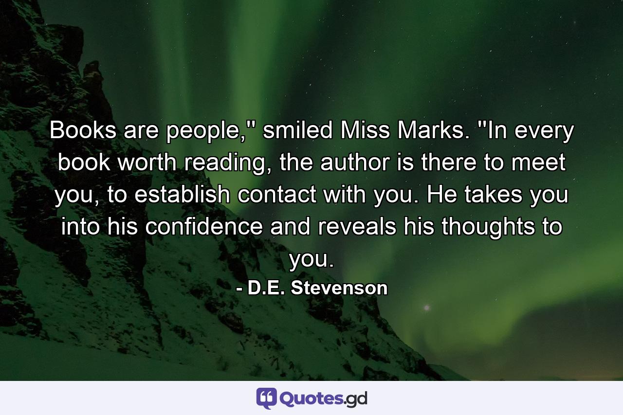 Books are people,'' smiled Miss Marks. ''In every book worth reading, the author is there to meet you, to establish contact with you. He takes you into his confidence and reveals his thoughts to you. - Quote by D.E. Stevenson