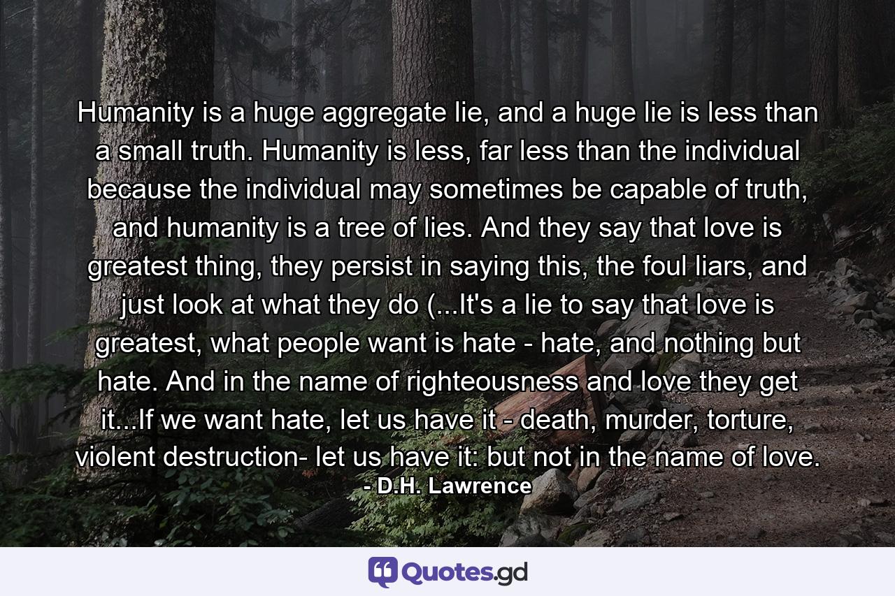 Humanity is a huge aggregate lie, and a huge lie is less than a small truth. Humanity is less, far less than the individual because the individual may sometimes be capable of truth, and humanity is a tree of lies. And they say that love is greatest thing, they persist in saying this, the foul liars, and just look at what they do (...It's a lie to say that love is greatest, what people want is hate - hate, and nothing but hate. And in the name of righteousness and love they get it...If we want hate, let us have it - death, murder, torture, violent destruction- let us have it: but not in the name of love. - Quote by D.H. Lawrence