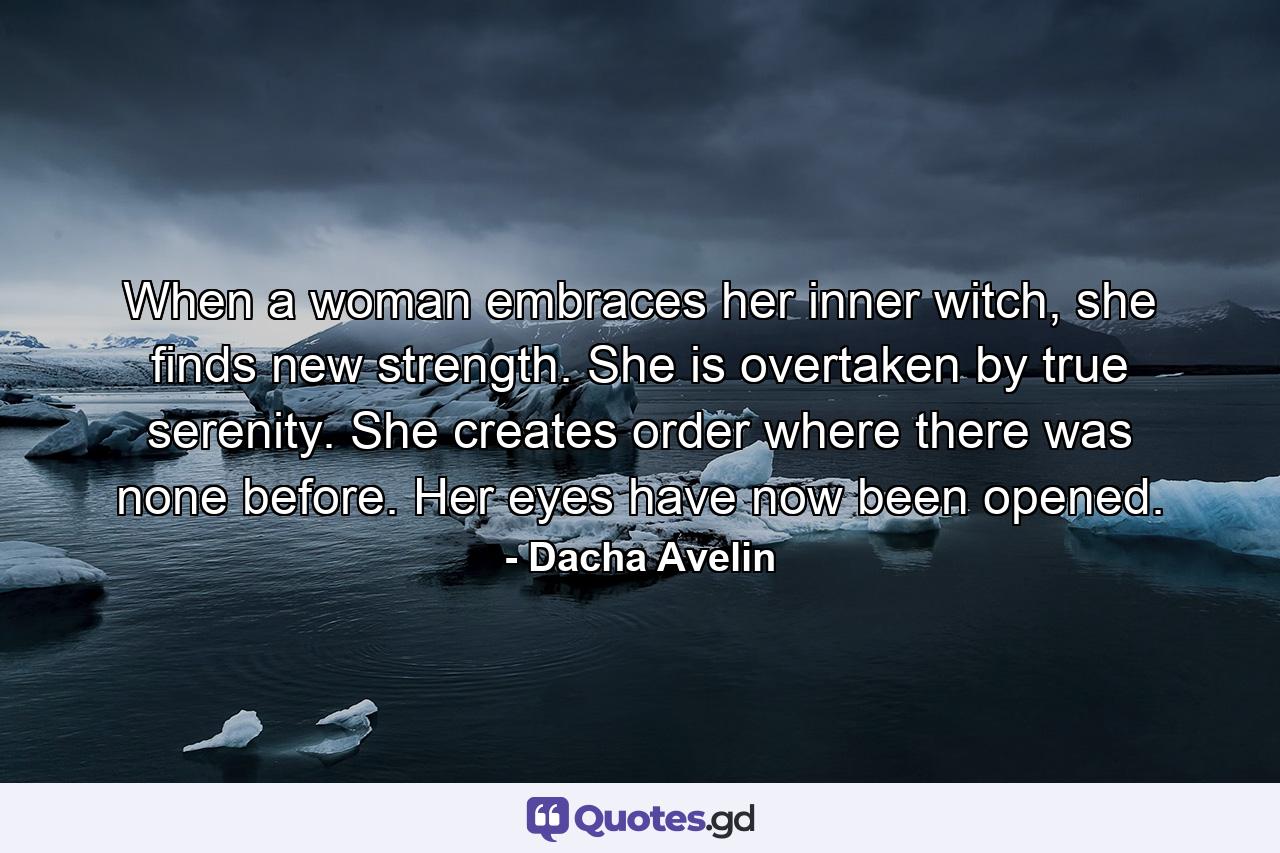 When a woman embraces her inner witch, she finds new strength. She is overtaken by true serenity. She creates order where there was none before. Her eyes have now been opened. - Quote by Dacha Avelin