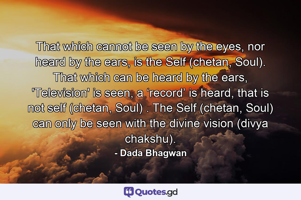 That which cannot be seen by the eyes, nor heard by the ears, is the Self (chetan, Soul). That which can be heard by the ears, 'Television' is seen, a ‘record’ is heard, that is not self (chetan, Soul) . The Self (chetan, Soul) can only be seen with the divine vision (divya chakshu). - Quote by Dada Bhagwan