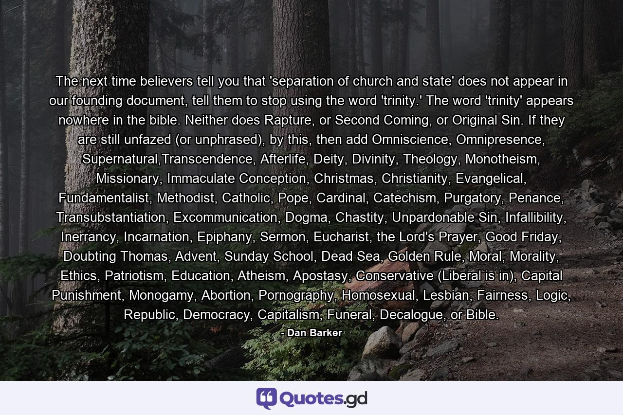 The next time believers tell you that 'separation of church and state' does not appear in our founding document, tell them to stop using the word 'trinity.' The word 'trinity' appears nowhere in the bible. Neither does Rapture, or Second Coming, or Original Sin. If they are still unfazed (or unphrased), by this, then add Omniscience, Omnipresence, Supernatural,Transcendence, Afterlife, Deity, Divinity, Theology, Monotheism, Missionary, Immaculate Conception, Christmas, Christianity, Evangelical, Fundamentalist, Methodist, Catholic, Pope, Cardinal, Catechism, Purgatory, Penance, Transubstantiation, Excommunication, Dogma, Chastity, Unpardonable Sin, Infallibility, Inerrancy, Incarnation, Epiphany, Sermon, Eucharist, the Lord's Prayer, Good Friday, Doubting Thomas, Advent, Sunday School, Dead Sea, Golden Rule, Moral, Morality, Ethics, Patriotism, Education, Atheism, Apostasy, Conservative (Liberal is in), Capital Punishment, Monogamy, Abortion, Pornography, Homosexual, Lesbian, Fairness, Logic, Republic, Democracy, Capitalism, Funeral, Decalogue, or Bible. - Quote by Dan Barker