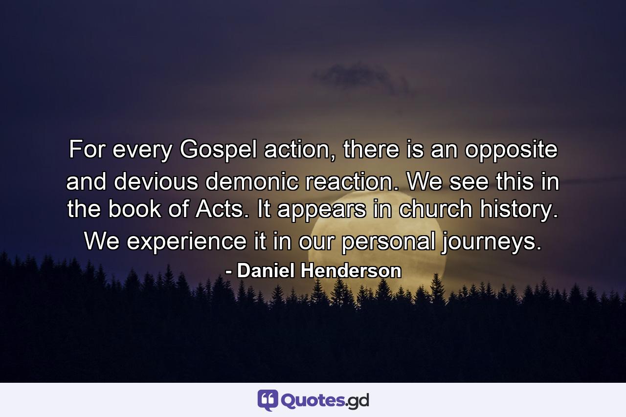 For every Gospel action, there is an opposite and devious demonic reaction. We see this in the book of Acts. It appears in church history. We experience it in our personal journeys. - Quote by Daniel Henderson