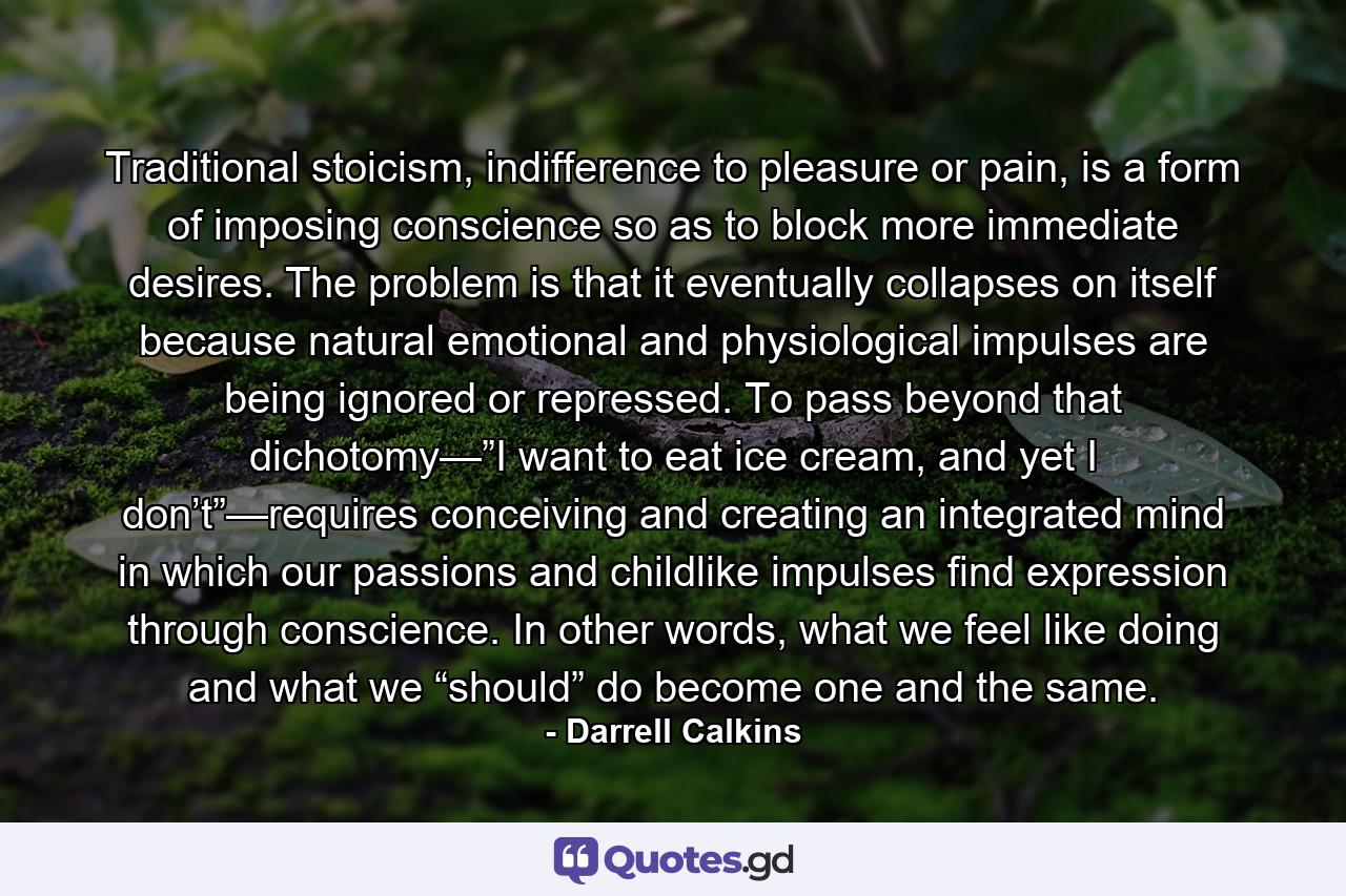 Traditional stoicism, indifference to pleasure or pain, is a form of imposing conscience so as to block more immediate desires. The problem is that it eventually collapses on itself because natural emotional and physiological impulses are being ignored or repressed. To pass beyond that dichotomy—”I want to eat ice cream, and yet I don’t”—requires conceiving and creating an integrated mind in which our passions and childlike impulses find expression through conscience. In other words, what we feel like doing and what we “should” do become one and the same. - Quote by Darrell Calkins