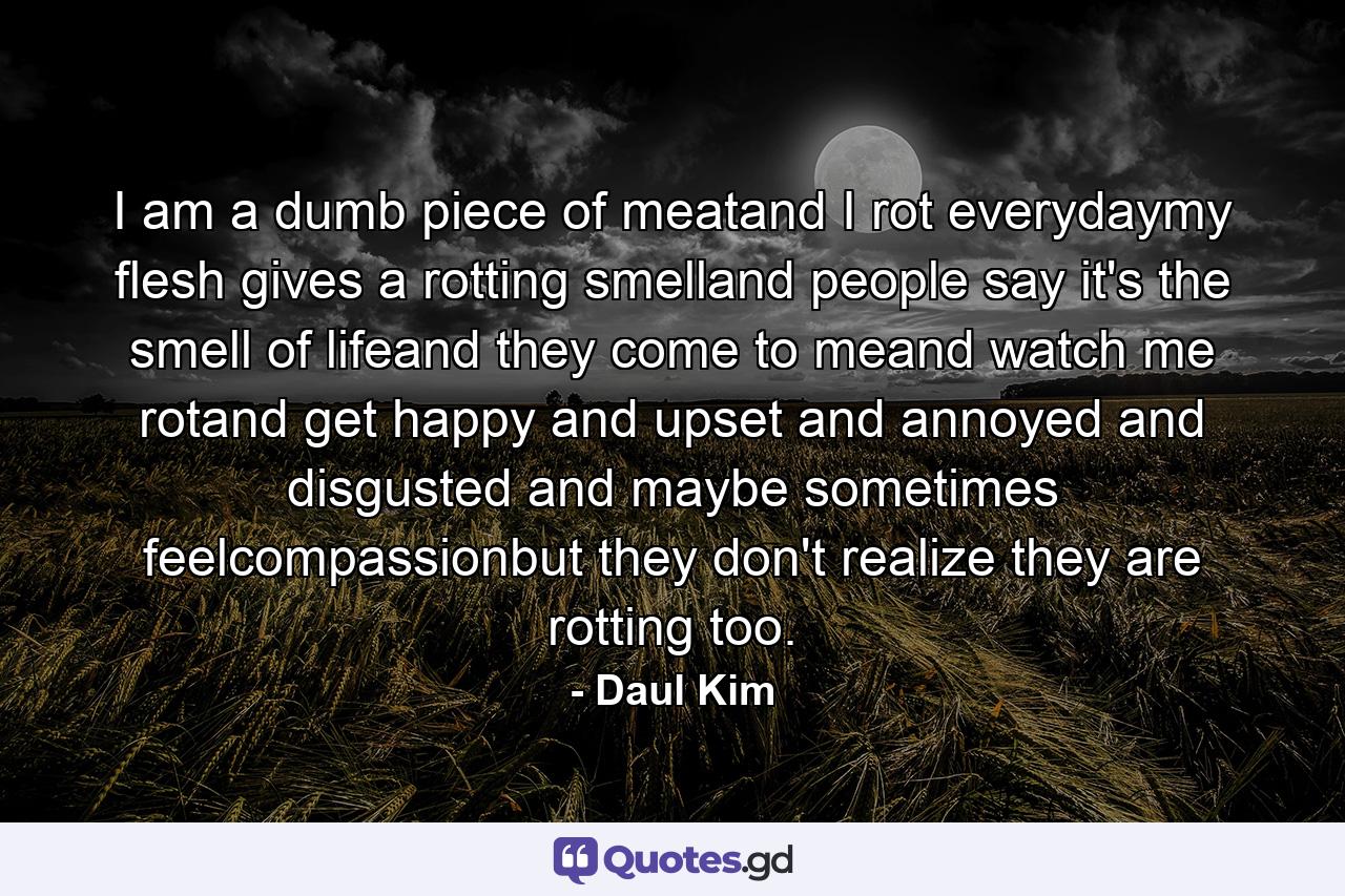 I am a dumb piece of meatand I rot everydaymy flesh gives a rotting smelland people say it's the smell of lifeand they come to meand watch me rotand get happy and upset and annoyed and disgusted and maybe sometimes feelcompassionbut they don't realize they are rotting too. - Quote by Daul Kim