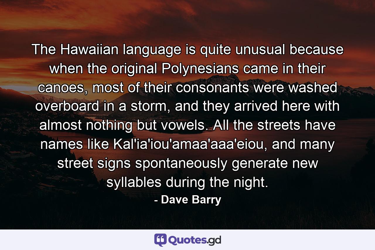 The Hawaiian language is quite unusual because when the original Polynesians came in their canoes, most of their consonants were washed overboard in a storm, and they arrived here with almost nothing but vowels. All the streets have names like Kal'ia'iou'amaa'aaa'eiou, and many street signs spontaneously generate new syllables during the night. - Quote by Dave Barry