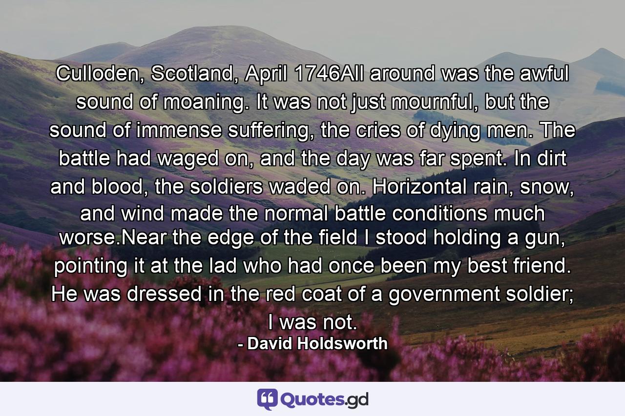 Culloden, Scotland, April 1746All around was the awful sound of moaning. It was not just mournful, but the sound of immense suffering, the cries of dying men. The battle had waged on, and the day was far spent. In dirt and blood, the soldiers waded on. Horizontal rain, snow, and wind made the normal battle conditions much worse.Near the edge of the field I stood holding a gun, pointing it at the lad who had once been my best friend. He was dressed in the red coat of a government soldier; I was not. - Quote by David Holdsworth