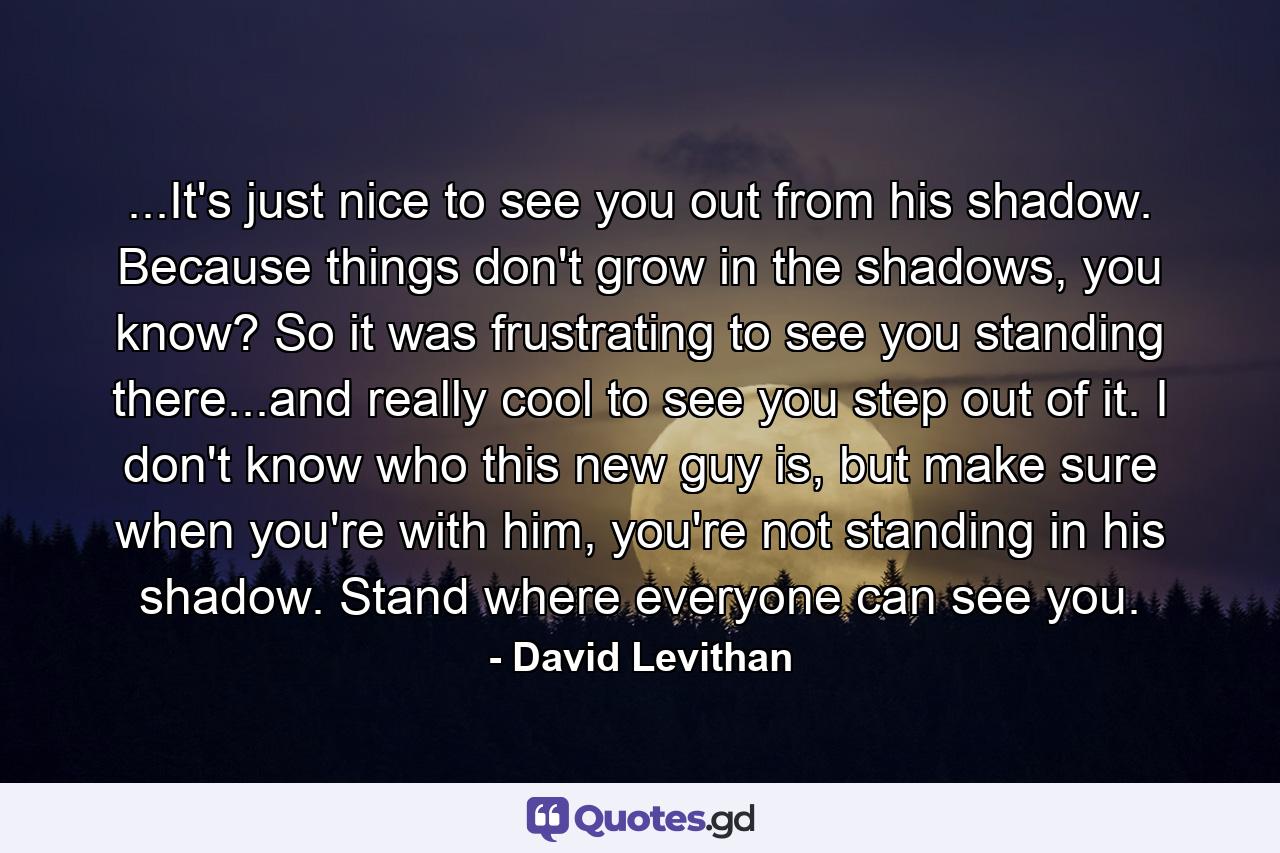 ...It's just nice to see you out from his shadow. Because things don't grow in the shadows, you know? So it was frustrating to see you standing there...and really cool to see you step out of it. I don't know who this new guy is, but make sure when you're with him, you're not standing in his shadow. Stand where everyone can see you. - Quote by David Levithan