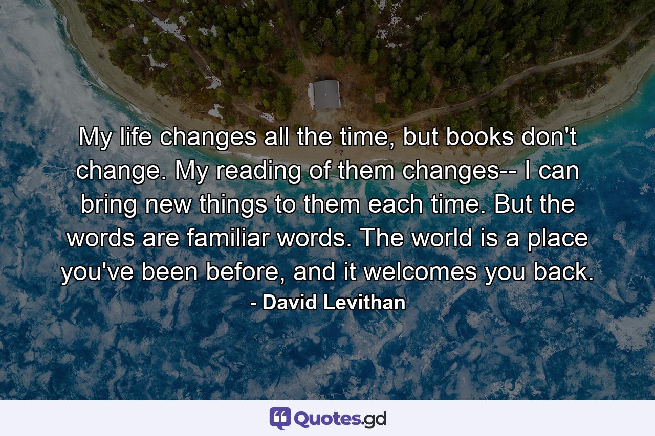 My life changes all the time, but books don't change. My reading of them changes-- I can bring new things to them each time. But the words are familiar words. The world is a place you've been before, and it welcomes you back. - Quote by David Levithan