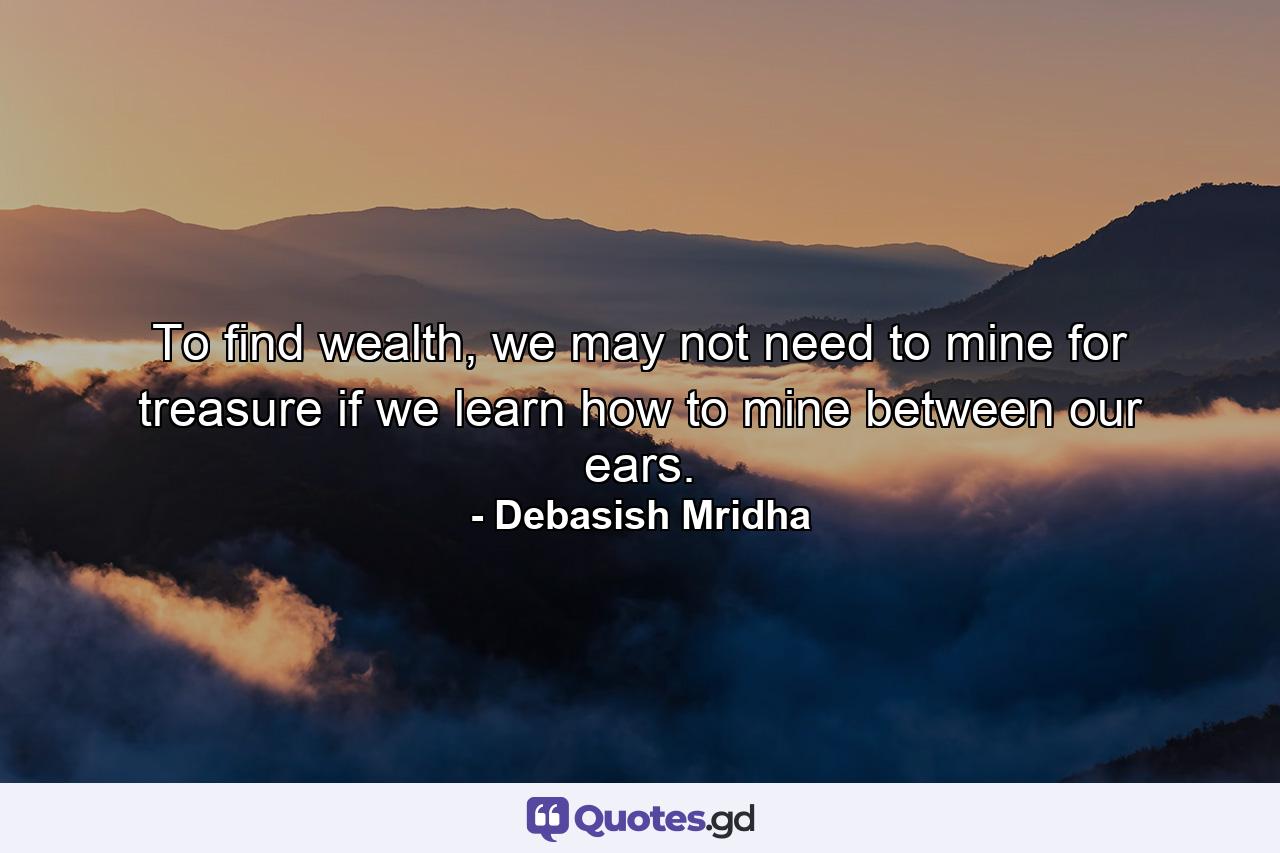 To find wealth, we may not need to mine for treasure if we learn how to mine between our ears. - Quote by Debasish Mridha